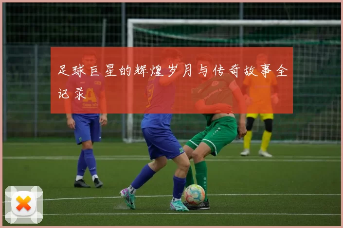 足球巨星的辉煌岁月与传奇故事全记录