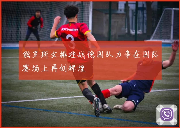 俄罗斯女排迎战德国队力争在国际赛场上再创辉煌