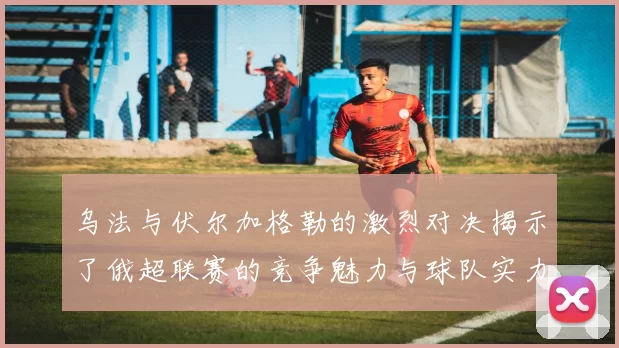 乌法与伏尔加格勒的激烈对决揭示了俄超联赛的竞争魅力与球队实力的较量