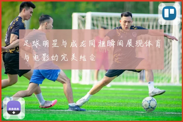 足球明星与成龙同框瞬间展现体育与电影的完美结合